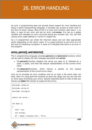 C Programming
160
As such, C programming does not provide direct support for error handling but
being a sytem programming language, it provides you access at lower level in
the form of return values. Most of the C or even Unix function calls return -1 or
NULL in case of any error and set an error code errno. It is set as a global
variable and indicates an error occurred during any function call. You can find
various error codes defined in <error.h> header file.
So a C programmer can check the returned values and can take appropriate
action depending on the return value. It is a good practice to set errno to 0 at
the time of initializing a program. A value of 0 indicates that there is no error in
the program.
errno,perror(),andstrerror()
The C programming language provides perror() and strerror() functions which
can be used to display the text message associated with errno.
 The perror() function displays the string you pass to it, followed by a
colon, a space, and then the textual representation of the current errno
value.
 The strerror() function, which returns a pointer to the textual
representation of the current errno value.
Let's try to simulate an error condition and try to open a file which does not
exist. Here I'm using both the functions to show the usage, but you can use one
or more ways of printing your errors. Second important point to note is that you
should use stderr file stream to output all the errors.
#include <stdio.h>
#include <errno.h>
#include <string.h>
extern int errno ;
int main ()
{
FILE * pf;
int errnum;
pf = fopen ("unexist.txt", "rb");
26. ERROR HANDLING
 