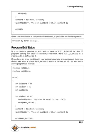 C Programming
162
exit(-1);
}
quotient = dividend / divisor;
fprintf(stderr, "Value of quotient : %dn", quotient );
exit(0);
}
When the above code is compiled and executed, it produces the following result:
Division by zero! Exiting...
ProgramExitStatus
It is a common practice to exit with a value of EXIT_SUCCESS in case of
program coming out after a successful operation. Here, EXIT_SUCCESS is a
macro and it is defined as 0.
If you have an error condition in your program and you are coming out then you
should exit with a status EXIT_FAILURE which is defined as -1. So let's write
above program as follows:
#include <stdio.h>
#include <stdlib.h>
main()
{
int dividend = 20;
int divisor = 5;
int quotient;
if( divisor == 0){
fprintf(stderr, "Division by zero! Exiting...n");
exit(EXIT_FAILURE);
}
quotient = dividend / divisor;
fprintf(stderr, "Value of quotient : %dn", quotient );
exit(EXIT_SUCCESS);
 