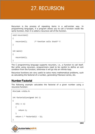 C Programming
164
Recursion is the process of repeating items in a self-similar way. In
programming languages, if a program allows you to call a function inside the
same function, then it is called a recursive call of the function.
void recursion()
{
recursion(); /* function calls itself */
}
int main()
{
recursion();
}
The C programming language supports recursion, i.e., a function to call itself.
But while using recursion, programmers need to be careful to define an exit
condition from the function, otherwise it will go into an infinite loop.
Recursive functions are very useful to solve many mathematical problems, such
as calculating the factorial of a number, generating Fibonacci series, etc.
NumberFactorial
The following example calculates the factorial of a given number using a
recursive function:
#include <stdio.h>
int factorial(unsigned int i)
{
if(i <= 1)
{
return 1;
}
return i * factorial(i - 1);
}
27. RECURSION
 