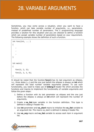 C Programming
167
Sometimes, you may come across a situation, when you want to have a
function, which can take variable number of arguments, i.e., parameters,
instead of predefined number of parameters. The C programming language
provides a solution for this situation and you are allowed to define a function
which can accept variable number of parameters based on your requirement.
The following example shows the definition of such a function.
int func(int, ... )
{
.
.
.
}
int main()
{
func(1, 2, 3);
func(1, 2, 3, 4);
}
It should be noted that the function func() has its last argument as ellipses,
i.e., three dotes (...) and the one just before the ellipses is always an int which
will represent the total number variable arguments passed. To use such
functionality, you need to make use of stdarg.h header file which provides the
functions and macros to implement the functionality of variable arguments and
follow the given steps:
1. Define a function with its last parameter as ellipses and the one just
before the ellipses is always an int which will represent the number of
arguments.
2. Create a va_list type variable in the function definition. This type is
defined in stdarg.h header file.
3. Use int parameter and va_start macro to initialize the va_list variable to
an argument list. The macro va_start is defined in stdarg.h header file.
4. Use va_arg macro and va_list variable to access each item in argument
list.
28. VARIABLE ARGUMENTS
 