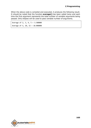 C Programming
169
When the above code is compiled and executed, it produces the following result.
It should be noted that the function average() has been called twice and each
time the first argument represents the total number of variable arguments being
passed. Only ellipses will be used to pass variable number of arguments.
Average of 2, 3, 4, 5 = 3.500000
Average of 5, 10, 15 = 10.000000
 