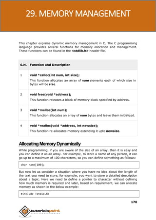 C Programming
170
This chapter explains dynamic memory management in C. The C programming
language provides several functions for memory allocation and management.
These functions can be found in the <stdlib.h> header file.
S.N. Function and Description
1 void *calloc(int num, int size);
This function allocates an array of num elements each of which size in
bytes will be size.
2 void free(void *address);
This function releases a block of memory block specified by address.
3 void *malloc(int num);
This function allocates an array of num bytes and leave them initialized.
4 void *realloc(void *address, int newsize);
This function re-allocates memory extending it upto newsize.
AllocatingMemoryDynamically
While programming, if you are aware of the size of an array, then it is easy and
you can define it as an array. For example, to store a name of any person, it can
go up to a maximum of 100 characters, so you can define something as follows:
char name[100];
But now let us consider a situation where you have no idea about the length of
the text you need to store, for example, you want to store a detailed description
about a topic. Here we need to define a pointer to character without defining
how much memory is required and later, based on requirement, we can allocate
memory as shown in the below example:
#include <stdio.h>
29. MEMORY MANAGEMENT
 