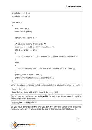 C Programming
171
#include <stdlib.h>
#include <string.h>
int main()
{
char name[100];
char *description;
strcpy(name, "Zara Ali");
/* allocate memory dynamically */
description = malloc( 200 * sizeof(char) );
if( description == NULL )
{
fprintf(stderr, "Error - unable to allocate required memoryn");
}
else
{
strcpy( description, "Zara ali a DPS student in class 10th");
}
printf("Name = %sn", name );
printf("Description: %sn", description );
}
When the above code is compiled and executed, it produces the following result.
Name = Zara Ali
Description: Zara ali a DPS student in class 10th
Same program can be written using calloc(); only thing is you need to replace
malloc with calloc as follows:
calloc(200, sizeof(char));
So you have complete control and you can pass any size value while allocating
memory, unlike arrays where once the size is defined, you cannot change it.
 