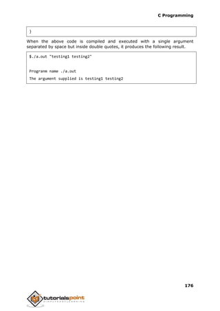 C Programming
176
}
When the above code is compiled and executed with a single argument
separated by space but inside double quotes, it produces the following result.
$./a.out "testing1 testing2"
Progranm name ./a.out
The argument supplied is testing1 testing2
 