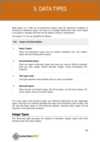 C Programming
11
Data types in C refer to an extensive system used for declaring variables or
functions of different types. The type of a variable determines how much space
it occupies in storage and how the bit pattern stored is interpreted.
The types in C can be classified as follows:
S.N. Types and Description
1 Basic Types:
They are arithmetic types and are further classified into: (a) integer
types and (b) floating-point types.
2 Enumerated types:
They are again arithmetic types and they are used to define variables
that can only assign certain discrete integer values throughout the
program.
3 The type void:
The type specifier void indicates that no value is available.
4 Derived types:
They include (a) Pointer types, (b) Array types, (c) Structure types, (d)
Union types, and (e) Function types.
The array types and structure types are referred collectively as the aggregate
types. The type of a function specifies the type of the function's return value. We
will see the basic types in the following section, whereas other types will be
covered in the upcoming chapters.
IntegerTypes
The following table provides the details of standard integer types with their
storage sizes and value ranges:
5. DATA TYPES
 
