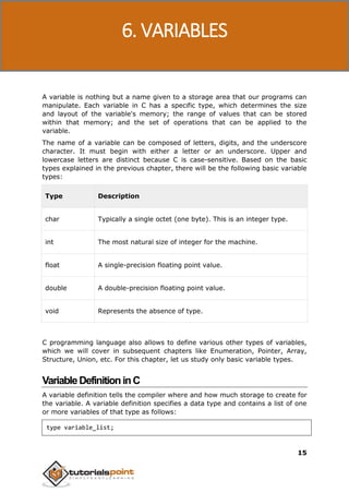 C Programming
15
A variable is nothing but a name given to a storage area that our programs can
manipulate. Each variable in C has a specific type, which determines the size
and layout of the variable's memory; the range of values that can be stored
within that memory; and the set of operations that can be applied to the
variable.
The name of a variable can be composed of letters, digits, and the underscore
character. It must begin with either a letter or an underscore. Upper and
lowercase letters are distinct because C is case-sensitive. Based on the basic
types explained in the previous chapter, there will be the following basic variable
types:
Type Description
char Typically a single octet (one byte). This is an integer type.
int The most natural size of integer for the machine.
float A single-precision floating point value.
double A double-precision floating point value.
void Represents the absence of type.
C programming language also allows to define various other types of variables,
which we will cover in subsequent chapters like Enumeration, Pointer, Array,
Structure, Union, etc. For this chapter, let us study only basic variable types.
VariableDefinitioninC
A variable definition tells the compiler where and how much storage to create for
the variable. A variable definition specifies a data type and contains a list of one
or more variables of that type as follows:
type variable_list;
6. VARIABLES
 
