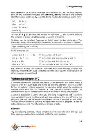 C Programming
16
Here, type must be a valid C data type including char, w_char, int, float, double,
bool, or any user-defined object; and variable_list may consist of one or more
identifier names separated by commas. Some valid declarations are shown here:
int i, j, k;
char c, ch;
float f, salary;
double d;
The line int i, j, k; declares and defines the variables i, j and k; which instruct
the compiler to create variables named i, j, and k of type int.
Variables can be initialized (assigned an initial value) in their declaration. The
initializer consists of an equal sign followed by a constant expression as follows:
type variable_name = value;
Some examples are:
extern int d = 3, f = 5; // declaration of d and f.
int d = 3, f = 5; // definition and initializing d and f.
byte z = 22; // definition and initializes z.
char x = 'x'; // the variable x has the value 'x'.
For definition without an initializer: variables with static storage duration are
implicitly initialized with NULL (all bytes have the value 0); the initial value of all
other variables are undefined.
VariableDeclarationinC
A variable declaration provides assurance to the compiler that there exists a
variable with the given type and name so that the compiler can proceed for
further compilation without requiring the complete detail about the variable. A
variable declaration has its meaning at the time of compilation only, the
compiler needs actual variable declaration at the time of linking the program.
A variable declaration is useful when you are using multiple files and you define
your variable in one of the files which will be available at the time of linking the
program. You will use the keyword extern to declare a variable at any place.
Though you can declare a variable multiple times in your C program, it can be
defined only once in a file, a function, or a block of code.
Example
Try the following example, where variables have been declared at the top, but
they have been defined and initialized inside the main function:
 