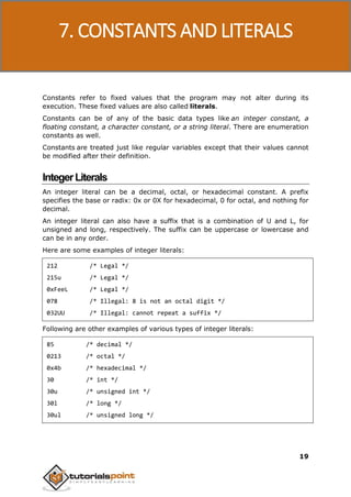 C Programming
19
Constants refer to fixed values that the program may not alter during its
execution. These fixed values are also called literals.
Constants can be of any of the basic data types like an integer constant, a
floating constant, a character constant, or a string literal. There are enumeration
constants as well.
Constants are treated just like regular variables except that their values cannot
be modified after their definition.
IntegerLiterals
An integer literal can be a decimal, octal, or hexadecimal constant. A prefix
specifies the base or radix: 0x or 0X for hexadecimal, 0 for octal, and nothing for
decimal.
An integer literal can also have a suffix that is a combination of U and L, for
unsigned and long, respectively. The suffix can be uppercase or lowercase and
can be in any order.
Here are some examples of integer literals:
212 /* Legal */
215u /* Legal */
0xFeeL /* Legal */
078 /* Illegal: 8 is not an octal digit */
032UU /* Illegal: cannot repeat a suffix */
Following are other examples of various types of integer literals:
85 /* decimal */
0213 /* octal */
0x4b /* hexadecimal */
30 /* int */
30u /* unsigned int */
30l /* long */
30ul /* unsigned long */
7. CONSTANTS AND LITERALS
 