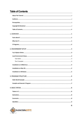 ii
TableofContents
About The Tutorial.....................................................................................................................................i
Audience....................................................................................................................................................i
Prerequisites..............................................................................................................................................i
Copyright & Disclaimer ..............................................................................................................................i
Table of Contents......................................................................................................................................ii
1. OVERVIEW ..............................................................................................................................1
Facts about C ............................................................................................................................................1
Why Use C?...............................................................................................................................................1
C Programs................................................................................................................................................2
2. ENVIORNMENT SETUP ............................................................................................................3
Try it Option Online ..................................................................................................................................3
Local Environment Setup ..........................................................................................................................3
Text Editor................................................................................................................................................3
The C Compiler .........................................................................................................................................4
Installation on UNIX/Linux........................................................................................................................4
Installation on Mac OS..............................................................................................................................5
Installation on Windows ...........................................................................................................................5
3. PROGRAM STRUCTURE ...........................................................................................................6
Hello World Example ................................................................................................................................6
Compile and Execute C Program ...............................................................................................................7
4. BASIC SYNTAX .........................................................................................................................8
Tokens in C................................................................................................................................................8
Semicolons................................................................................................................................................8
Comments ................................................................................................................................................8
Identifiers .................................................................................................................................................9
 