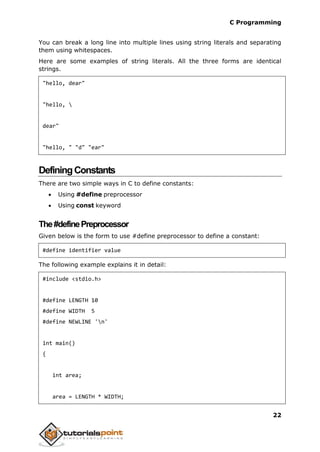 C Programming
22
You can break a long line into multiple lines using string literals and separating
them using whitespaces.
Here are some examples of string literals. All the three forms are identical
strings.
"hello, dear"
"hello, 
dear"
"hello, " "d" "ear"
DefiningConstants
There are two simple ways in C to define constants:
 Using #define preprocessor
 Using const keyword
The#definePreprocessor
Given below is the form to use #define preprocessor to define a constant:
#define identifier value
The following example explains it in detail:
#include <stdio.h>
#define LENGTH 10
#define WIDTH 5
#define NEWLINE 'n'
int main()
{
int area;
area = LENGTH * WIDTH;
 