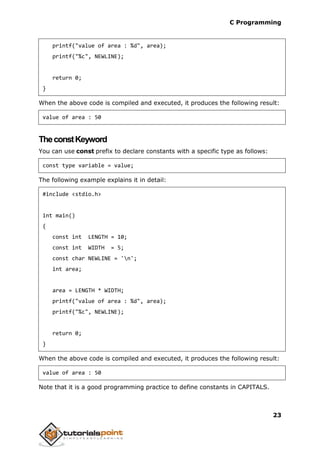 C Programming
23
printf("value of area : %d", area);
printf("%c", NEWLINE);
return 0;
}
When the above code is compiled and executed, it produces the following result:
value of area : 50
TheconstKeyword
You can use const prefix to declare constants with a specific type as follows:
const type variable = value;
The following example explains it in detail:
#include <stdio.h>
int main()
{
const int LENGTH = 10;
const int WIDTH = 5;
const char NEWLINE = 'n';
int area;
area = LENGTH * WIDTH;
printf("value of area : %d", area);
printf("%c", NEWLINE);
return 0;
}
When the above code is compiled and executed, it produces the following result:
value of area : 50
Note that it is a good programming practice to define constants in CAPITALS.
 
