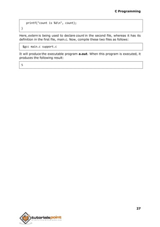 C Programming
27
printf("count is %dn", count);
}
Here, extern is being used to declare count in the second file, whereas it has its
definition in the first file, main.c. Now, compile these two files as follows:
$gcc main.c support.c
It will produce the executable program a.out. When this program is executed, it
produces the following result:
5
 