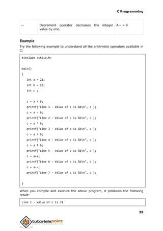 C Programming
29
-- Decrement operator decreases the integer
value by one.
A-- = 9
Example
Try the following example to understand all the arithmetic operators available in
C:
#include <stdio.h>
main()
{
int a = 21;
int b = 10;
int c ;
c = a + b;
printf("Line 1 - Value of c is %dn", c );
c = a - b;
printf("Line 2 - Value of c is %dn", c );
c = a * b;
printf("Line 3 - Value of c is %dn", c );
c = a / b;
printf("Line 4 - Value of c is %dn", c );
c = a % b;
printf("Line 5 - Value of c is %dn", c );
c = a++;
printf("Line 6 - Value of c is %dn", c );
c = a--;
printf("Line 7 - Value of c is %dn", c );
}
When you compile and execute the above program, it produces the following
result:
Line 1 - Value of c is 31
 