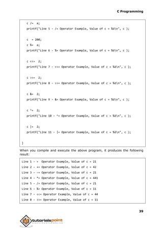 C Programming
39
c /= a;
printf("Line 5 - /= Operator Example, Value of c = %dn", c );
c = 200;
c %= a;
printf("Line 6 - %= Operator Example, Value of c = %dn", c );
c <<= 2;
printf("Line 7 - <<= Operator Example, Value of c = %dn", c );
c >>= 2;
printf("Line 8 - >>= Operator Example, Value of c = %dn", c );
c &= 2;
printf("Line 9 - &= Operator Example, Value of c = %dn", c );
c ^= 2;
printf("Line 10 - ^= Operator Example, Value of c = %dn", c );
c |= 2;
printf("Line 11 - |= Operator Example, Value of c = %dn", c );
}
When you compile and execute the above program, it produces the following
result:
Line 1 - = Operator Example, Value of c = 21
Line 2 - += Operator Example, Value of c = 42
Line 3 - -= Operator Example, Value of c = 21
Line 4 - *= Operator Example, Value of c = 441
Line 5 - /= Operator Example, Value of c = 21
Line 6 - %= Operator Example, Value of c = 11
Line 7 - <<= Operator Example, Value of c = 44
Line 8 - >>= Operator Example, Value of c = 11
 