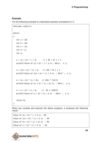 C Programming
43
Example
Try the following example to understand operator precedence in C:
#include <stdio.h>
main()
{
int a = 20;
int b = 10;
int c = 15;
int d = 5;
int e;
e = (a + b) * c / d; // ( 30 * 15 ) / 5
printf("Value of (a + b) * c / d is : %dn", e );
e = ((a + b) * c) / d; // (30 * 15 ) / 5
printf("Value of ((a + b) * c) / d is : %dn" , e );
e = (a + b) * (c / d); // (30) * (15/5)
printf("Value of (a + b) * (c / d) is : %dn", e );
e = a + (b * c) / d; // 20 + (150/5)
printf("Value of a + (b * c) / d is : %dn" , e );
return 0;
}
When you compile and execute the above program, it produces the following
result:
Value of (a + b) * c / d is : 90
Value of ((a + b) * c) / d is : 90
Value of (a + b) * (c / d) is : 90
Value of a + (b * c) / d is : 50
 
