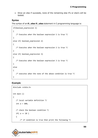 C Programming
50
 Once an else if succeeds, none of the remaining else if's or else's will be
tested.
Syntax
The syntax of an if...else if...else statement in C programming language is:
if(boolean_expression 1)
{
/* Executes when the boolean expression 1 is true */
}
else if( boolean_expression 2)
{
/* Executes when the boolean expression 2 is true */
}
else if( boolean_expression 3)
{
/* Executes when the boolean expression 3 is true */
}
else
{
/* executes when the none of the above condition is true */
}
Example
#include <stdio.h>
int main ()
{
/* local variable definition */
int a = 100;
/* check the boolean condition */
if( a == 10 )
{
/* if condition is true then print the following */
 