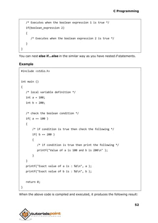 C Programming
52
/* Executes when the boolean expression 1 is true */
if(boolean_expression 2)
{
/* Executes when the boolean expression 2 is true */
}
}
You can nest else if...else in the similar way as you have nested if statements.
Example
#include <stdio.h>
int main ()
{
/* local variable definition */
int a = 100;
int b = 200;
/* check the boolean condition */
if( a == 100 )
{
/* if condition is true then check the following */
if( b == 200 )
{
/* if condition is true then print the following */
printf("Value of a is 100 and b is 200n" );
}
}
printf("Exact value of a is : %dn", a );
printf("Exact value of b is : %dn", b );
return 0;
}
When the above code is compiled and executed, it produces the following result:
 