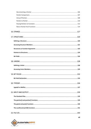 vi
Decrementing a Pointer .......................................................................................................................106
Pointer Comparisons............................................................................................................................107
Array of Pointers ..................................................................................................................................108
Pointer to Pointer.................................................................................................................................110
Passing Pointers to Functions ..............................................................................................................112
Return Pointer from Functions ............................................................................................................114
16. STRINGS ............................................................................................................................117
17. STRUCTURES.....................................................................................................................120
Defining a Structure..............................................................................................................................120
Accessing Structure Members...............................................................................................................121
Structures as Function Arguments ........................................................................................................122
Pointers to Structures ...........................................................................................................................124
Bit Fields ...............................................................................................................................................126
18. UNIONS.............................................................................................................................128
Defining a Union ...................................................................................................................................128
Accessing Union Members....................................................................................................................129
19. BIT FIELDS .........................................................................................................................132
Bit Field Declaration..............................................................................................................................133
20. TYPEDEF............................................................................................................................136
typedef vs #define ................................................................................................................................137
21. INPUT AND OUTPUT..........................................................................................................139
The Standard Files.................................................................................................................................139
The getchar() and putchar() Functions ..................................................................................................139
The gets() and puts() Functions.............................................................................................................140
The scanf() and printf() Functions .........................................................................................................141
22. FILE I/O..............................................................................................................................143
 