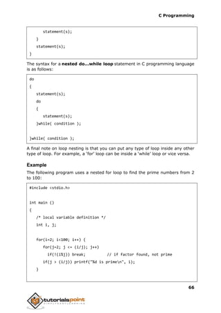 C Programming
66
statement(s);
}
statement(s);
}
The syntax for a nested do...while loop statement in C programming language
is as follows:
do
{
statement(s);
do
{
statement(s);
}while( condition );
}while( condition );
A final note on loop nesting is that you can put any type of loop inside any other
type of loop. For example, a ‘for’ loop can be inside a ‘while’ loop or vice versa.
Example
The following program uses a nested for loop to find the prime numbers from 2
to 100:
#include <stdio.h>
int main ()
{
/* local variable definition */
int i, j;
for(i=2; i<100; i++) {
for(j=2; j <= (i/j); j++)
if(!(i%j)) break; // if factor found, not prime
if(j > (i/j)) printf("%d is primen", i);
}
 