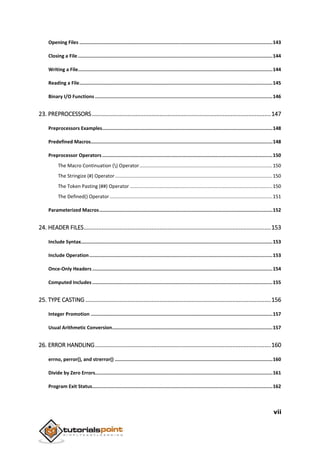 vii
Opening Files ........................................................................................................................................143
Closing a File .........................................................................................................................................144
Writing a File.........................................................................................................................................144
Reading a File........................................................................................................................................145
Binary I/O Functions .............................................................................................................................146
23. PREPROCESSORS...............................................................................................................147
Preprocessors Examples........................................................................................................................148
Predefined Macros................................................................................................................................148
Preprocessor Operators........................................................................................................................150
The Macro Continuation () Operator..................................................................................................150
The Stringize (#) Operator....................................................................................................................150
The Token Pasting (##) Operator .........................................................................................................150
The Defined() Operator........................................................................................................................151
Parameterized Macros..........................................................................................................................152
24. HEADER FILES....................................................................................................................153
Include Syntax.......................................................................................................................................153
Include Operation.................................................................................................................................153
Once-Only Headers...............................................................................................................................154
Computed Includes ...............................................................................................................................155
25. TYPE CASTING ...................................................................................................................156
Integer Promotion ................................................................................................................................157
Usual Arithmetic Conversion.................................................................................................................157
26. ERROR HANDLING.............................................................................................................160
errno, perror(), and strerror() ...............................................................................................................160
Divide by Zero Errors.............................................................................................................................161
Program Exit Status...............................................................................................................................162
 