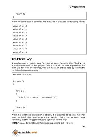 C Programming
74
return 0;
}
When the above code is compiled and executed, it produces the following result:
value of a: 10
value of a: 11
value of a: 12
value of a: 13
value of a: 14
value of a: 16
value of a: 17
value of a: 18
value of a: 19
TheInfiniteLoop
A loop becomes an infinite loop if a condition never becomes false. The for loop
is traditionally used for this purpose. Since none of the three expressions that
form the ‘for’ loop are required, you can make an endless loop by leaving the
conditional expression empty.
#include <stdio.h>
int main ()
{
for( ; ; )
{
printf("This loop will run forever.n");
}
return 0;
}
When the conditional expression is absent, it is assumed to be true. You may
have an initialization and increment expression, but C programmers more
commonly use the for(;;) construct to signify an infinite loop.
NOTE: You can terminate an infinite loop by pressing Ctrl + C keys.
 