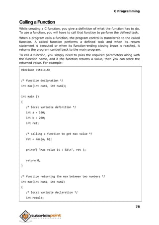 C Programming
78
CallingaFunction
While creating a C function, you give a definition of what the function has to do.
To use a function, you will have to call that function to perform the defined task.
When a program calls a function, the program control is transferred to the called
function. A called function performs a defined task and when its return
statement is executed or when its function-ending closing brace is reached, it
returns the program control back to the main program.
To call a function, you simply need to pass the required parameters along with
the function name, and if the function returns a value, then you can store the
returned value. For example:
#include <stdio.h>
/* function declaration */
int max(int num1, int num2);
int main ()
{
/* local variable definition */
int a = 100;
int b = 200;
int ret;
/* calling a function to get max value */
ret = max(a, b);
printf( "Max value is : %dn", ret );
return 0;
}
/* function returning the max between two numbers */
int max(int num1, int num2)
{
/* local variable declaration */
int result;
 