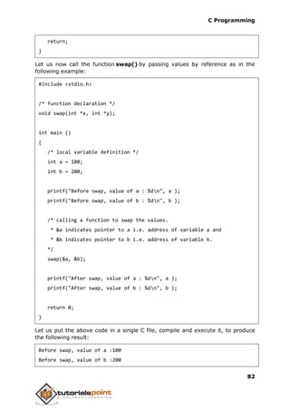 C Programming
82
return;
}
Let us now call the function swap() by passing values by reference as in the
following example:
#include <stdio.h>
/* function declaration */
void swap(int *x, int *y);
int main ()
{
/* local variable definition */
int a = 100;
int b = 200;
printf("Before swap, value of a : %dn", a );
printf("Before swap, value of b : %dn", b );
/* calling a function to swap the values.
* &a indicates pointer to a i.e. address of variable a and
* &b indicates pointer to b i.e. address of variable b.
*/
swap(&a, &b);
printf("After swap, value of a : %dn", a );
printf("After swap, value of b : %dn", b );
return 0;
}
Let us put the above code in a single C file, compile and execute it, to produce
the following result:
Before swap, value of a :100
Before swap, value of b :200
 