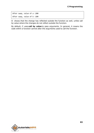 C Programming
83
After swap, value of a :200
After swap, value of b :100
It shows that the change has reflected outside the function as well, unlike call
by value where the changes do not reflect outside the function.
By default, C uses call by value to pass arguments. In general, it means the
code within a function cannot alter the arguments used to call the function.
 