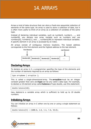 C Programming
89
Arrays a kind of data structure that can store a fixed-size sequential collection of
elements of the same type. An array is used to store a collection of data, but it
is often more useful to think of an array as a collection of variables of the same
type.
Instead of declaring individual variables, such as number0, number1, ..., and
number99, you declare one array variable such as numbers and use
numbers[0], numbers[1], and ..., numbers[99] to represent individual variables.
A specific element in an array is accessed by an index.
All arrays consist of contiguous memory locations. The lowest address
corresponds to the first element and the highest address to the last element.
DeclaringArrays
To declare an array in C, a programmer specifies the type of the elements and
the number of elements required by an array as follows:
type arrayName [ arraySize ];
This is called a single-dimensional array. The arraySize must be an integer
constant greater than zero and type can be any valid C data type. For example,
to declare a 10-element array called balance of type double, use this statement:
double balance[10];
Here, balance is a variable array which is sufficient to hold up to 10 double
numbers.
InitializingArrays
You can initialize an array in C either one by one or using a single statement as
follows:
double balance[5] = {1000.0, 2.0, 3.4, 7.0, 50.0};
14. ARRAYS
 