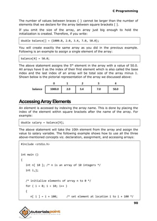 C Programming
90
The number of values between braces { } cannot be larger than the number of
elements that we declare for the array between square brackets [ ].
If you omit the size of the array, an array just big enough to hold the
initialization is created. Therefore, if you write:
double balance[] = {1000.0, 2.0, 3.4, 7.0, 50.0};
You will create exactly the same array as you did in the previous example.
Following is an example to assign a single element of the array:
balance[4] = 50.0;
The above statement assigns the 5th
element in the array with a value of 50.0.
All arrays have 0 as the index of their first element which is also called the base
index and the last index of an array will be total size of the array minus 1.
Shown below is the pictorial representation of the array we discussed above:
AccessingArrayElements
An element is accessed by indexing the array name. This is done by placing the
index of the element within square brackets after the name of the array. For
example:
double salary = balance[9];
The above statement will take the 10th element from the array and assign the
value to salary variable. The following example shows how to use all the three
above-mentioned concepts viz. declaration, assignment, and accessing arrays:
#include <stdio.h>
int main ()
{
int n[ 10 ]; /* n is an array of 10 integers */
int i,j;
/* initialize elements of array n to 0 */
for ( i = 0; i < 10; i++ )
{
n[ i ] = i + 100; /* set element at location i to i + 100 */
 