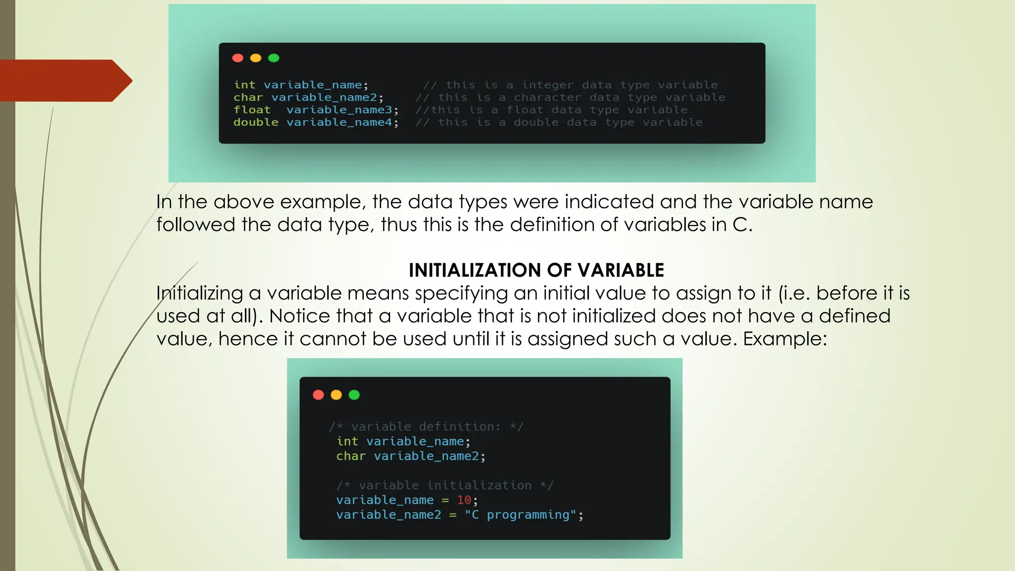 In the above example, the data types were indicated and the variable name followed the data type, thus this is the definition of variables in C. INITIALIZATION OF VARIABLE Initializing a variable means specifying an initial value to assign to it (i.e. before it is used at all). Notice that a variable that is not initialized does not have a defined value, hence it cannot be used until it is assigned such a value. Example: 