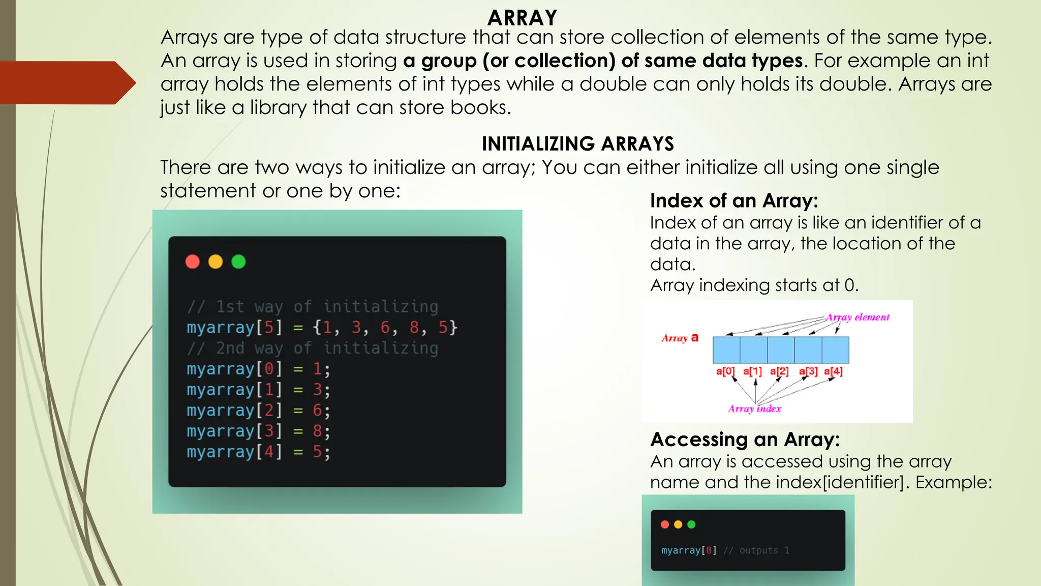 Arrays are type of data structure that can store collection of elements of the same type. An array is used in storing a group (or collection) of same data types. For example an int array holds the elements of int types while a double can only holds its double. Arrays are just like a library that can store books. INITIALIZING ARRAYS There are two ways to initialize an array; You can either initialize all using one single statement or one by one: Index of an Array: Index of an array is like an identifier of a data in the array, the location of the data. Array indexing starts at 0. Accessing an Array: An array is accessed using the array name and the index[identifier]. Example: ARRAY 