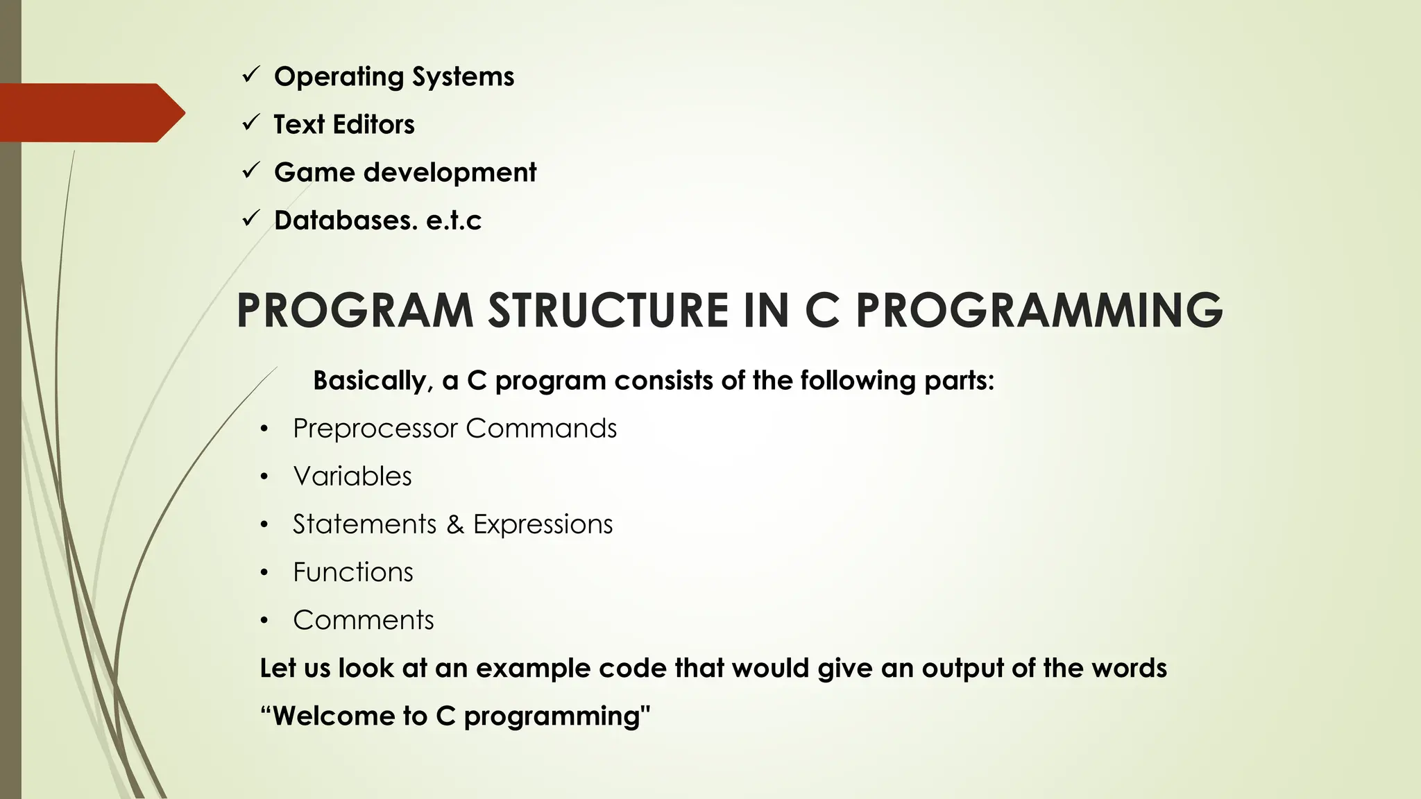  Operating Systems  Text Editors  Game development  Databases. e.t.c PROGRAM STRUCTURE IN C PROGRAMMING Basically, a C program consists of the following parts: • Preprocessor Commands • Variables • Statements & Expressions • Functions • Comments Let us look at an example code that would give an output of the words “Welcome to C programming" 