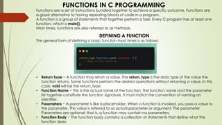 FUNCTIONS IN C PROGRAMMING
Functions are a set of instructions bundled together to achieve a specific outcome. Functions are
a good alternative to having repeating blocks of code in a program.
A function is a group of statements that together perform a task. Every C program has at least one
function, which is main().
Most times, functions are also referred to as methods.
DEFINING A FUNCTION
The general form of defining a basic function most times is as follows:
• Return Type − A function may return a value. The return_type is the data type of the value the
function returns. Some functions perform the desired operations without returning a value. In this
case, void will be the return_type.
• Function Name − This is the actual name of the function. The function name and the parameter
list together constitute the function signature. It must match the convention of naming an
identifier.
• Parameters − A parameter is like a placeholder. When a function is invoked, you pass a value to
the parameter. This value is referred to as actual parameter or argument. The parameter
Parameters are optional; that is, a function may contain no parameters.
• Function Body − The function body contains a collection of statements that define what the
function does.
 