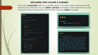 DECLARING AND CALLING A VARIABLE
A function declaration tells the compiler about a function name and how to call
the function. However we can define, declare a function at the same time. To use
a function after creating then the function must be called. Example:
 