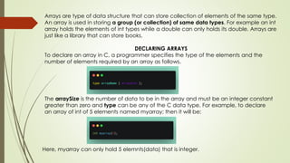 Arrays are type of data structure that can store collection of elements of the same type.
An array is used in storing a group (or collection) of same data types. For example an int
array holds the elements of int types while a double can only holds its double. Arrays are
just like a library that can store books.
DECLARING ARRAYS
To declare an array in C, a programmer specifies the type of the elements and the
number of elements required by an array as follows.
The arraySize is the number of data to be in the array and must be an integer constant
greater than zero and type can be any of the C data type. For example, to declare
an array of int of 5 elements named myarray; then it will be:
Here, myarray can only hold 5 elemnts(data) that is integer.
 