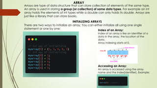Arrays are type of data structure that can store collection of elements of the same type.
An array is used in storing a group (or collection) of same data types. For example an int
array holds the elements of int types while a double can only holds its double. Arrays are
just like a library that can store books.
INITIALIZING ARRAYS
There are two ways to initialize an array; You can either initialize all using one single
statement or one by one:
Index of an Array:
Index of an array is like an identifier of a
data in the array, the location of the
data.
Array indexing starts at 0.
Accessing an Array:
An array is accessed using the array
name and the index[identifier]. Example:
ARRAY
 