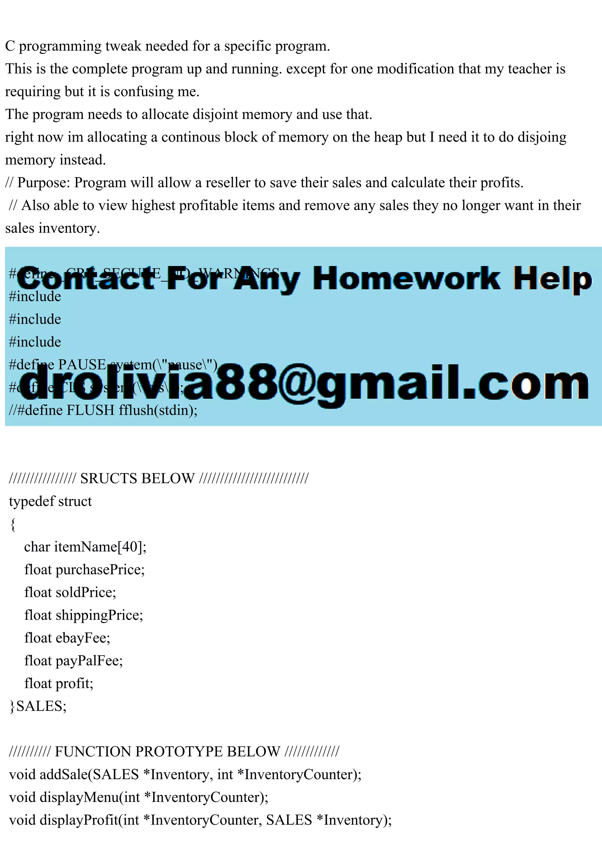 C programming tweak needed for a specific program. This is the complete program up and running. except for one modification that my teacher is requiring but it is confusing me. The program needs to allocate disjoint memory and use that. right now im allocating a continous block of memory on the heap but I need it to do disjoing memory instead. // Purpose: Program will allow a reseller to save their sales and calculate their profits. // Also able to view highest profitable items and remove any sales they no longer want in their sales inventory. #define _CRT_SECURE_NO_WARNINGS #include #include #include #define PAUSE system("pause") #define CLS system("cls"); //#define FLUSH fflush(stdin); //////////////// SRUCTS BELOW ////////////////////////// typedef struct { char itemName[40]; float purchasePrice; float soldPrice; float shippingPrice; float ebayFee; float payPalFee; float profit; }SALES; ////////// FUNCTION PROTOTYPE BELOW ///////////// void addSale(SALES *Inventory, int *InventoryCounter); void displayMenu(int *InventoryCounter); void displayProfit(int *InventoryCounter, SALES *Inventory); 