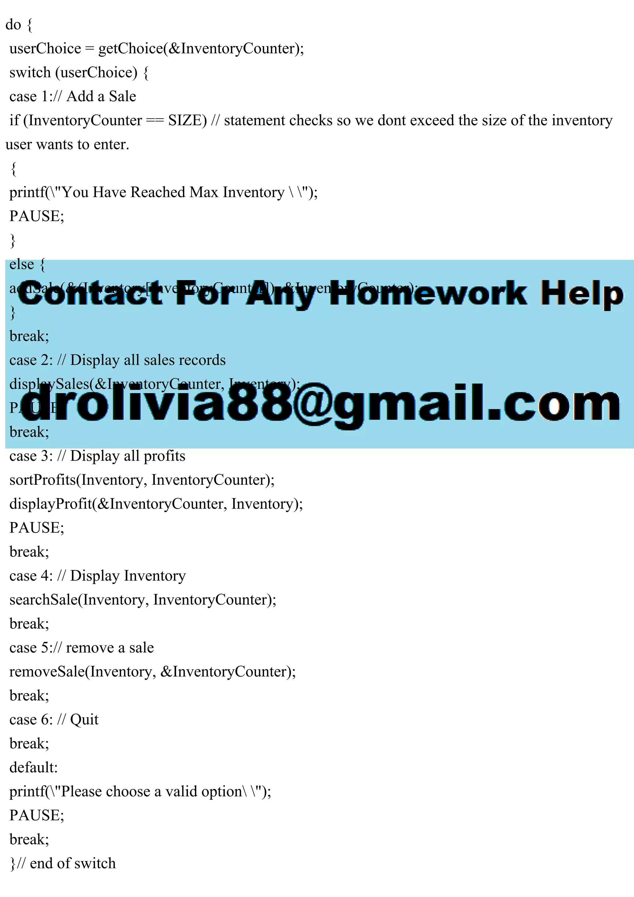 do { userChoice = getChoice(&InventoryCounter); switch (userChoice) { case 1:// Add a Sale if (InventoryCounter == SIZE) // statement checks so we dont exceed the size of the inventory user wants to enter. { printf("You Have Reached Max Inventory "); PAUSE; } else { addSale(&(Inventory[InventoryCounter]), &InventoryCounter); } break; case 2: // Display all sales records displaySales(&InventoryCounter, Inventory); PAUSE; break; case 3: // Display all profits sortProfits(Inventory, InventoryCounter); displayProfit(&InventoryCounter, Inventory); PAUSE; break; case 4: // Display Inventory searchSale(Inventory, InventoryCounter); break; case 5:// remove a sale removeSale(Inventory, &InventoryCounter); break; case 6: // Quit break; default: printf("Please choose a valid option "); PAUSE; break; }// end of switch 