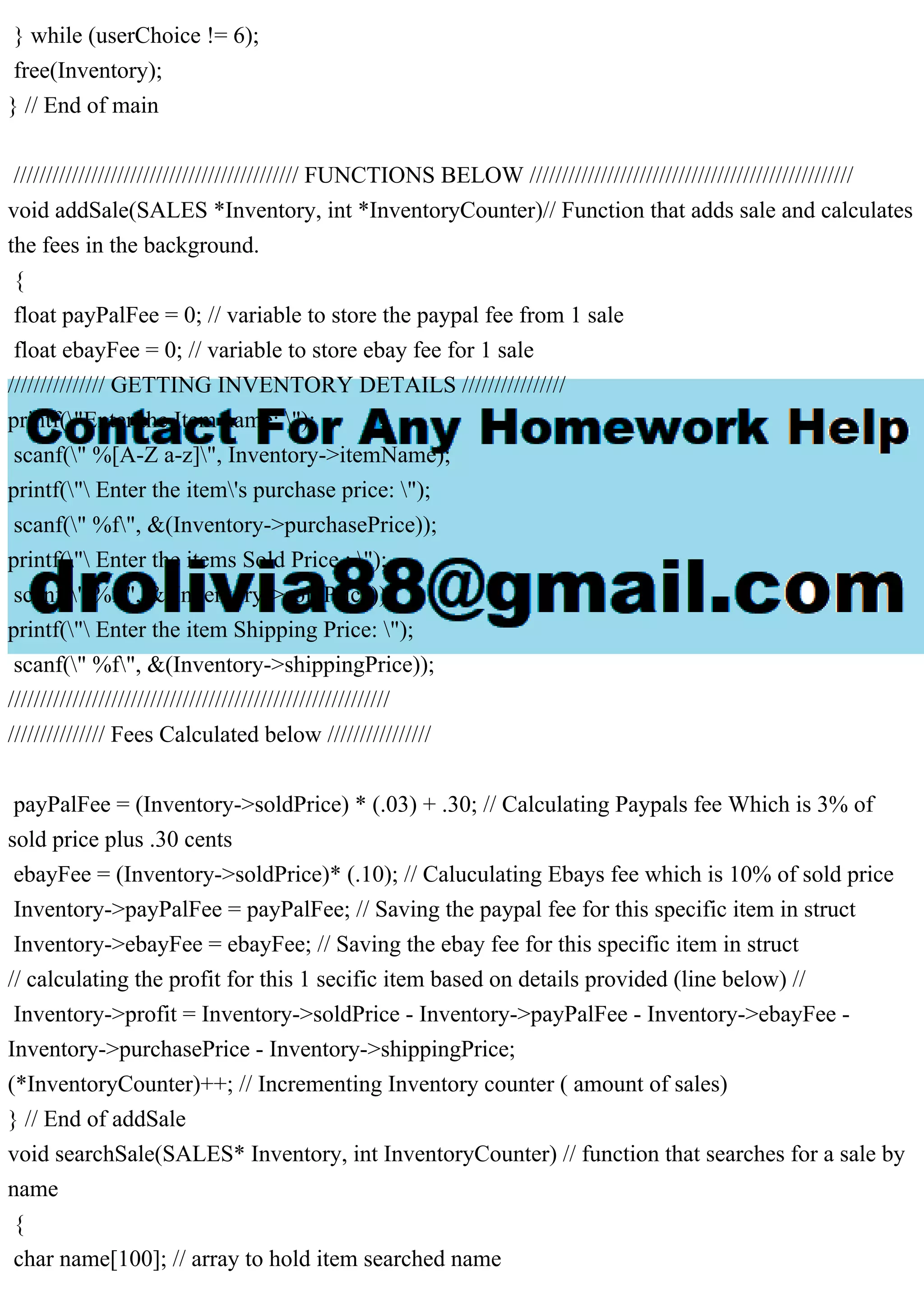 } while (userChoice != 6); free(Inventory); } // End of main //////////////////////////////////////////// FUNCTIONS BELOW ////////////////////////////////////////////////// void addSale(SALES *Inventory, int *InventoryCounter)// Function that adds sale and calculates the fees in the background. { float payPalFee = 0; // variable to store the paypal fee from 1 sale float ebayFee = 0; // variable to store ebay fee for 1 sale /////////////// GETTING INVENTORY DETAILS //////////////// printf("Enter the Item name: "); scanf(" %[A-Z a-z]", Inventory->itemName); printf(" Enter the item's purchase price: "); scanf(" %f", &(Inventory->purchasePrice)); printf(" Enter the items Sold Price : "); scanf(" %f", &(Inventory->soldPrice)); printf(" Enter the item Shipping Price: "); scanf(" %f", &(Inventory->shippingPrice)); /////////////////////////////////////////////////////////// /////////////// Fees Calculated below //////////////// payPalFee = (Inventory->soldPrice) * (.03) + .30; // Calculating Paypals fee Which is 3% of sold price plus .30 cents ebayFee = (Inventory->soldPrice)* (.10); // Caluculating Ebays fee which is 10% of sold price Inventory->payPalFee = payPalFee; // Saving the paypal fee for this specific item in struct Inventory->ebayFee = ebayFee; // Saving the ebay fee for this specific item in struct // calculating the profit for this 1 secific item based on details provided (line below) // Inventory->profit = Inventory->soldPrice - Inventory->payPalFee - Inventory->ebayFee - Inventory->purchasePrice - Inventory->shippingPrice; (*InventoryCounter)++; // Incrementing Inventory counter ( amount of sales) } // End of addSale void searchSale(SALES* Inventory, int InventoryCounter) // function that searches for a sale by name { char name[100]; // array to hold item searched name 
