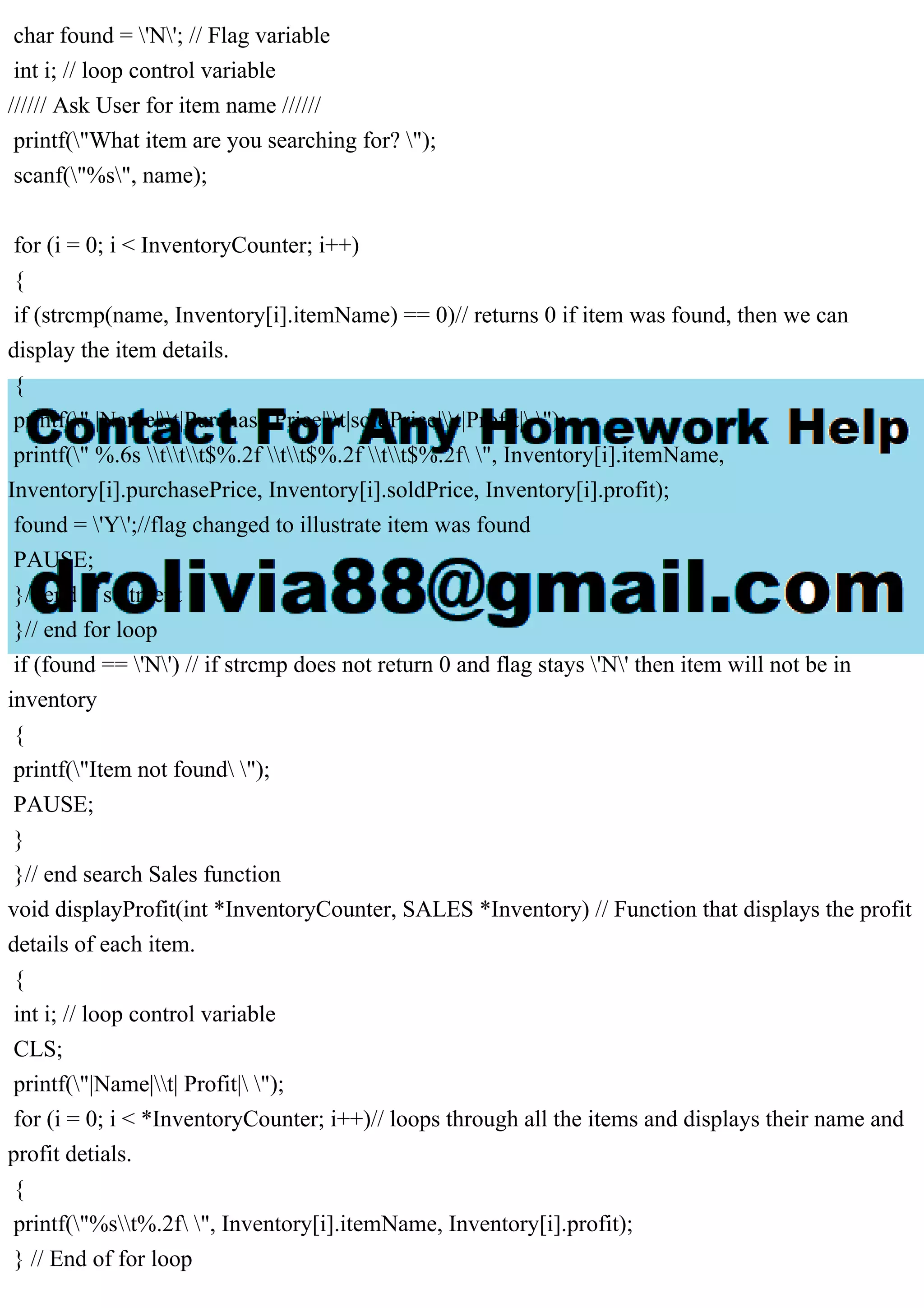 char found = 'N'; // Flag variable int i; // loop control variable ////// Ask User for item name ////// printf("What item are you searching for? "); scanf("%s", name); for (i = 0; i < InventoryCounter; i++) { if (strcmp(name, Inventory[i].itemName) == 0)// returns 0 if item was found, then we can display the item details. { printf(" |Name|t|Purchase Price|t|soldPrice|t|Profit| "); printf(" %.6s ttt$%.2f tt$%.2f tt$%.2f ", Inventory[i].itemName, Inventory[i].purchasePrice, Inventory[i].soldPrice, Inventory[i].profit); found = 'Y';//flag changed to illustrate item was found PAUSE; }// end if statment }// end for loop if (found == 'N') // if strcmp does not return 0 and flag stays 'N' then item will not be in inventory { printf("Item not found "); PAUSE; } }// end search Sales function void displayProfit(int *InventoryCounter, SALES *Inventory) // Function that displays the profit details of each item. { int i; // loop control variable CLS; printf("|Name|t| Profit| "); for (i = 0; i < *InventoryCounter; i++)// loops through all the items and displays their name and profit detials. { printf("%st%.2f ", Inventory[i].itemName, Inventory[i].profit); } // End of for loop 