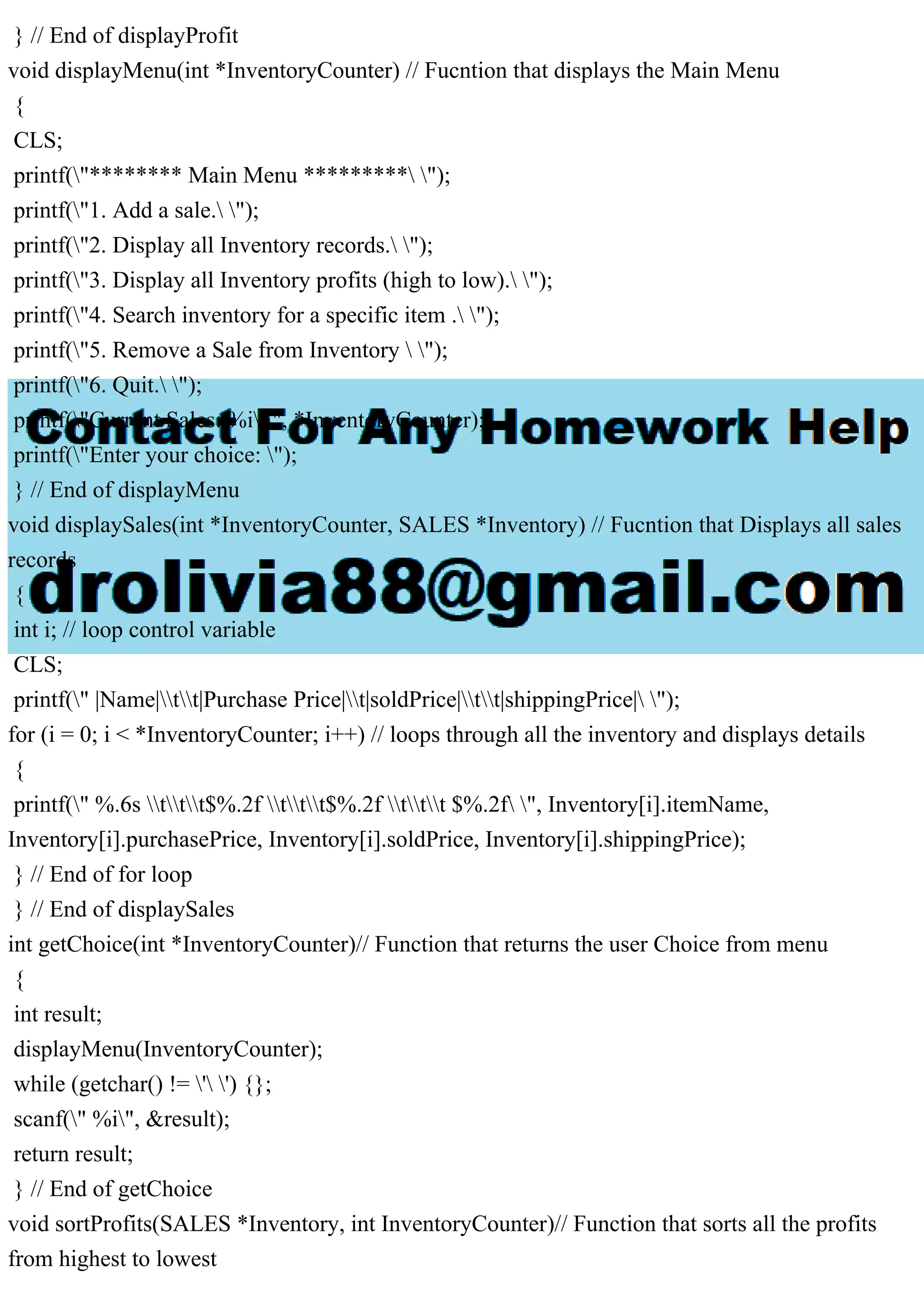 } // End of displayProfit void displayMenu(int *InventoryCounter) // Fucntion that displays the Main Menu { CLS; printf("******** Main Menu ********* "); printf("1. Add a sale. "); printf("2. Display all Inventory records. "); printf("3. Display all Inventory profits (high to low). "); printf("4. Search inventory for a specific item . "); printf("5. Remove a Sale from Inventory "); printf("6. Quit. "); printf("Current Sales: %i ", *InventoryCounter); printf("Enter your choice: "); } // End of displayMenu void displaySales(int *InventoryCounter, SALES *Inventory) // Fucntion that Displays all sales records { int i; // loop control variable CLS; printf(" |Name|tt|Purchase Price|t|soldPrice|tt|shippingPrice| "); for (i = 0; i < *InventoryCounter; i++) // loops through all the inventory and displays details { printf(" %.6s ttt$%.2f ttt$%.2f ttt $%.2f ", Inventory[i].itemName, Inventory[i].purchasePrice, Inventory[i].soldPrice, Inventory[i].shippingPrice); } // End of for loop } // End of displaySales int getChoice(int *InventoryCounter)// Function that returns the user Choice from menu { int result; displayMenu(InventoryCounter); while (getchar() != ' ') {}; scanf(" %i", &result); return result; } // End of getChoice void sortProfits(SALES *Inventory, int InventoryCounter)// Function that sorts all the profits from highest to lowest 