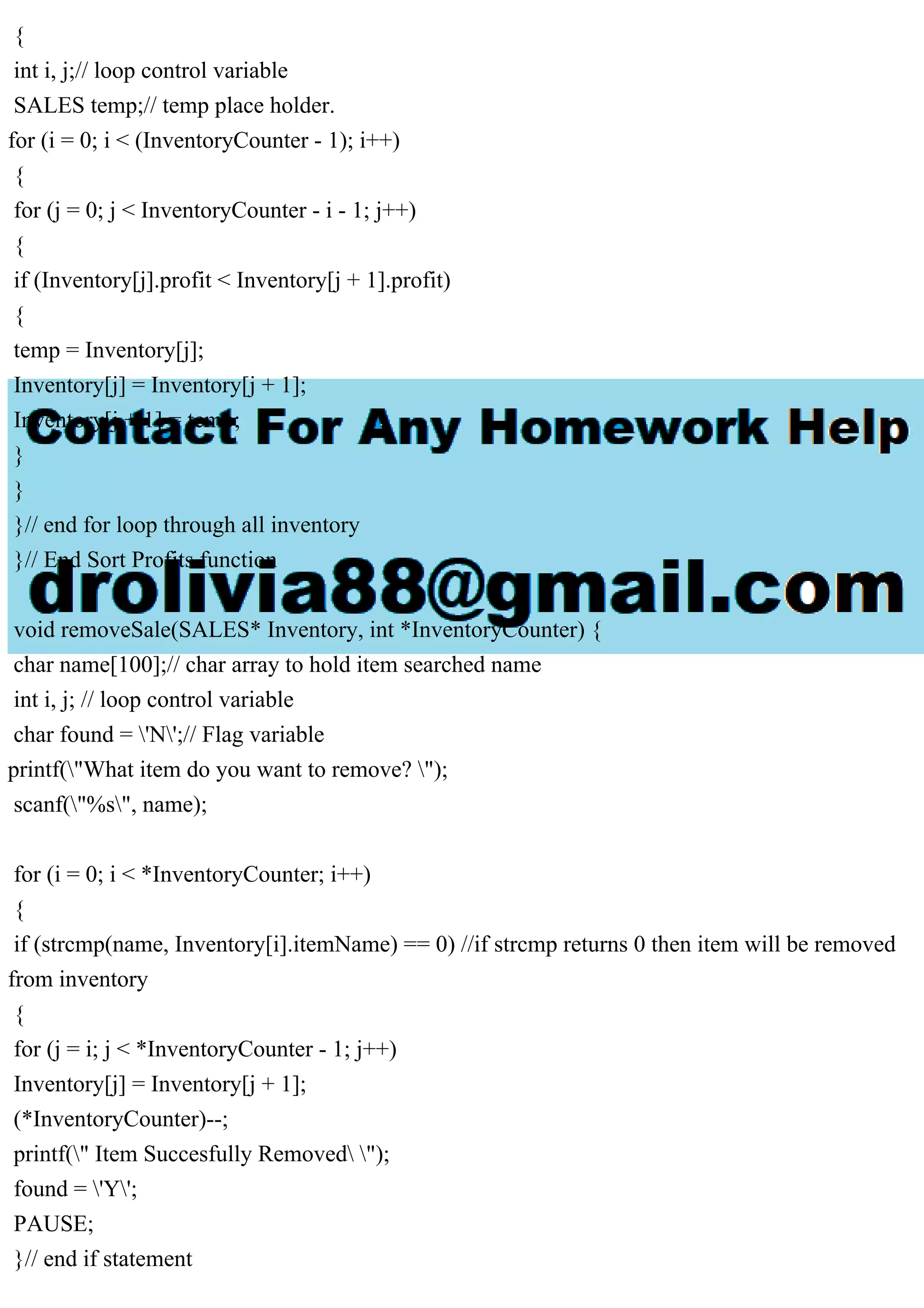 { int i, j;// loop control variable SALES temp;// temp place holder. for (i = 0; i < (InventoryCounter - 1); i++) { for (j = 0; j < InventoryCounter - i - 1; j++) { if (Inventory[j].profit < Inventory[j + 1].profit) { temp = Inventory[j]; Inventory[j] = Inventory[j + 1]; Inventory[j + 1] = temp; } } }// end for loop through all inventory }// End Sort Profits function void removeSale(SALES* Inventory, int *InventoryCounter) { char name[100];// char array to hold item searched name int i, j; // loop control variable char found = 'N';// Flag variable printf("What item do you want to remove? "); scanf("%s", name); for (i = 0; i < *InventoryCounter; i++) { if (strcmp(name, Inventory[i].itemName) == 0) //if strcmp returns 0 then item will be removed from inventory { for (j = i; j < *InventoryCounter - 1; j++) Inventory[j] = Inventory[j + 1]; (*InventoryCounter)--; printf(" Item Succesfully Removed "); found = 'Y'; PAUSE; }// end if statement 