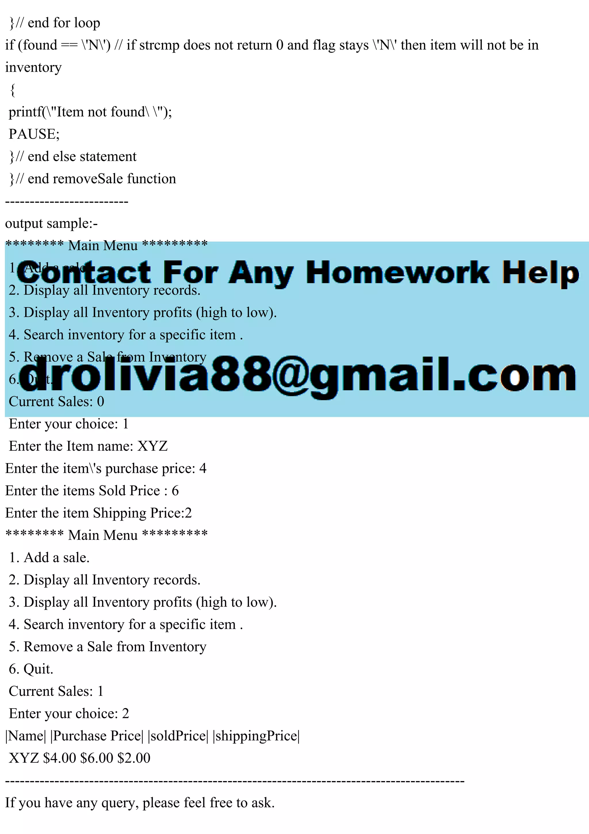}// end for loop if (found == 'N') // if strcmp does not return 0 and flag stays 'N' then item will not be in inventory { printf("Item not found "); PAUSE; }// end else statement }// end removeSale function ------------------------- output sample:- ******** Main Menu ********* 1. Add a sale. 2. Display all Inventory records. 3. Display all Inventory profits (high to low). 4. Search inventory for a specific item . 5. Remove a Sale from Inventory 6. Quit. Current Sales: 0 Enter your choice: 1 Enter the Item name: XYZ Enter the item's purchase price: 4 Enter the items Sold Price : 6 Enter the item Shipping Price:2 ******** Main Menu ********* 1. Add a sale. 2. Display all Inventory records. 3. Display all Inventory profits (high to low). 4. Search inventory for a specific item . 5. Remove a Sale from Inventory 6. Quit. Current Sales: 1 Enter your choice: 2 |Name| |Purchase Price| |soldPrice| |shippingPrice| XYZ $4.00 $6.00 $2.00 --------------------------------------------------------------------------------------------- If you have any query, please feel free to ask. 