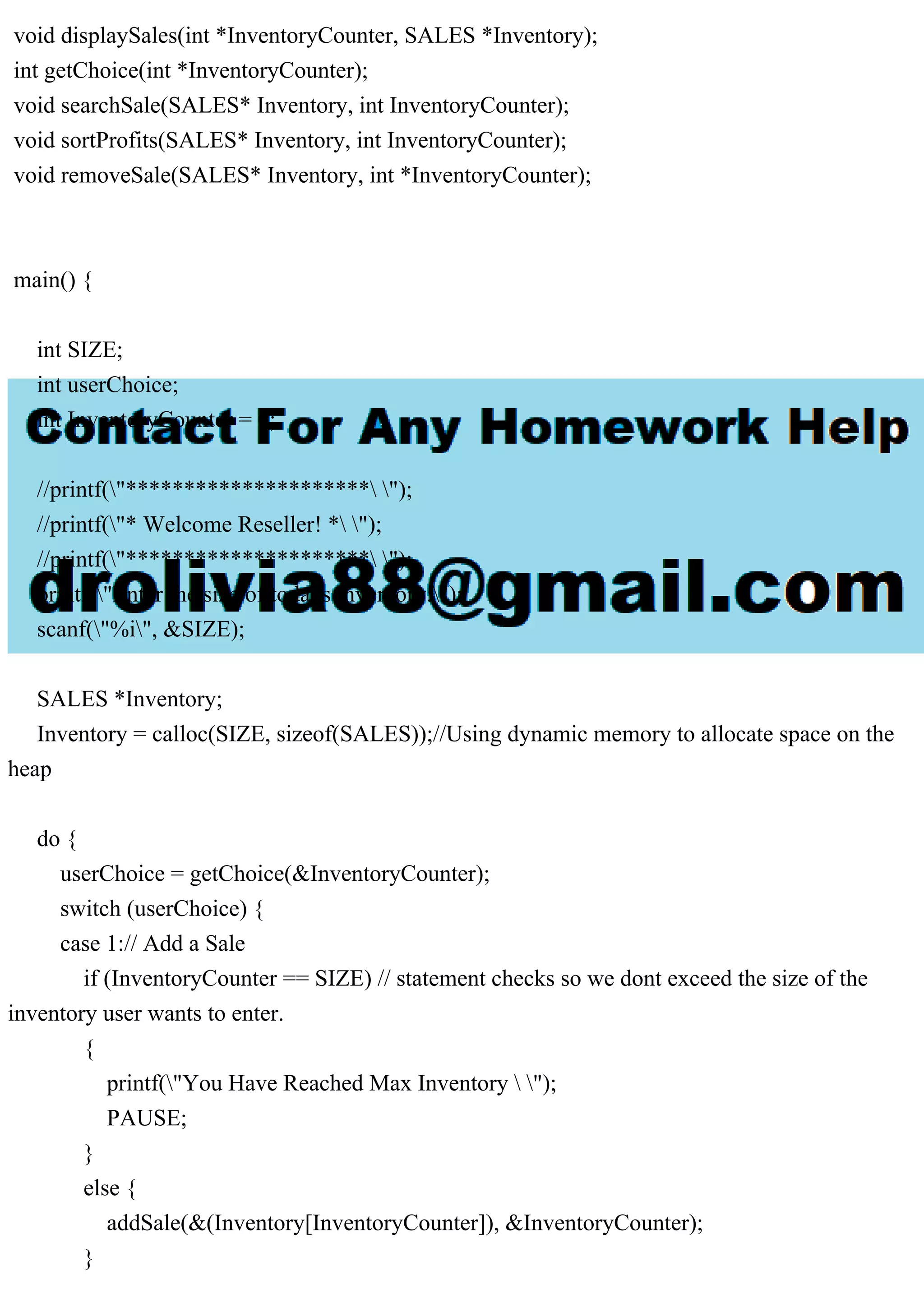void displaySales(int *InventoryCounter, SALES *Inventory); int getChoice(int *InventoryCounter); void searchSale(SALES* Inventory, int InventoryCounter); void sortProfits(SALES* Inventory, int InventoryCounter); void removeSale(SALES* Inventory, int *InventoryCounter); main() { int SIZE; int userChoice; int InventoryCounter = 0; //printf("********************* "); //printf("* Welcome Reseller! * "); //printf("********************* "); printf("Enter the size of todays inventory:"); scanf("%i", &SIZE); SALES *Inventory; Inventory = calloc(SIZE, sizeof(SALES));//Using dynamic memory to allocate space on the heap do { userChoice = getChoice(&InventoryCounter); switch (userChoice) { case 1:// Add a Sale if (InventoryCounter == SIZE) // statement checks so we dont exceed the size of the inventory user wants to enter. { printf("You Have Reached Max Inventory "); PAUSE; } else { addSale(&(Inventory[InventoryCounter]), &InventoryCounter); } 