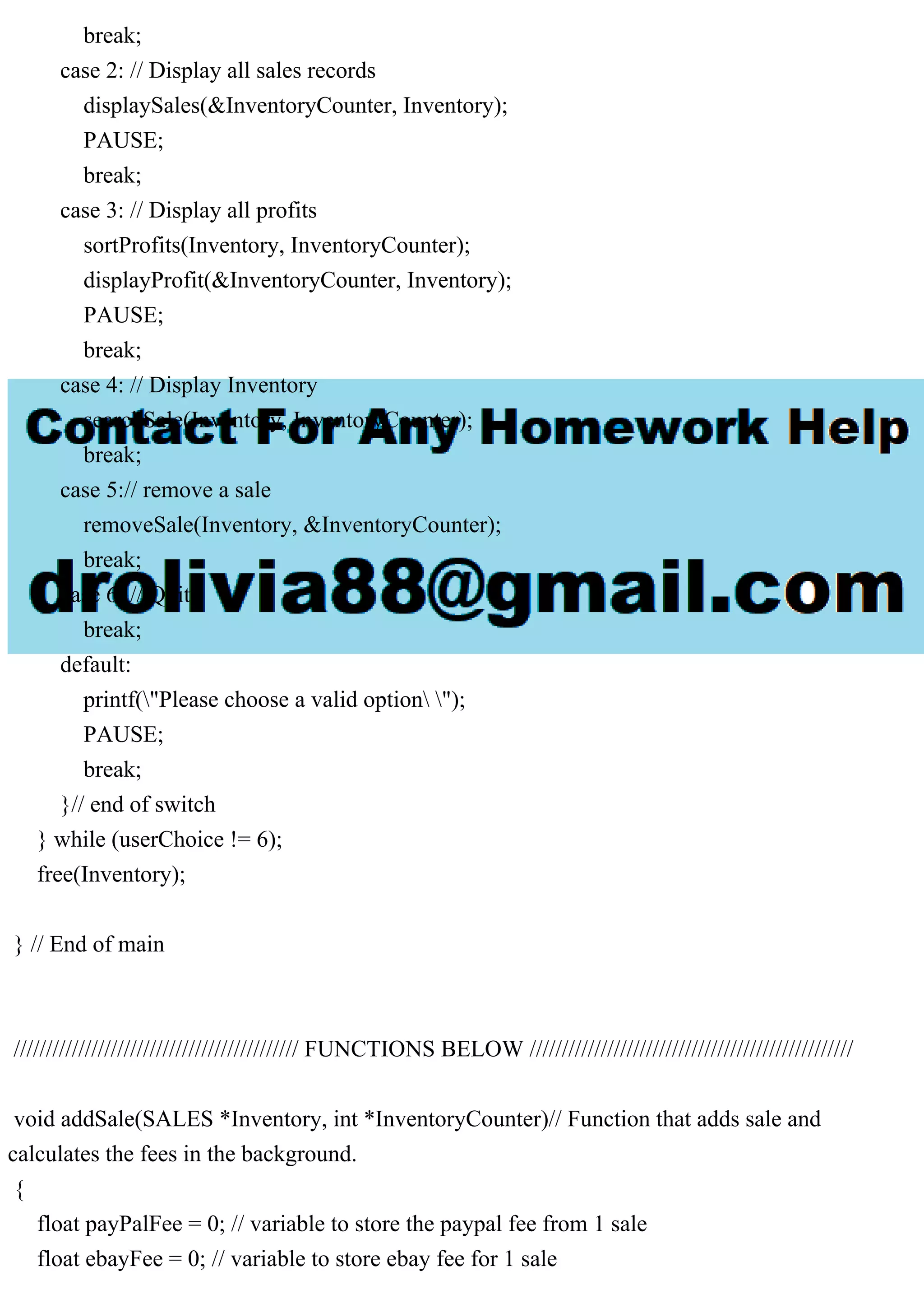 break; case 2: // Display all sales records displaySales(&InventoryCounter, Inventory); PAUSE; break; case 3: // Display all profits sortProfits(Inventory, InventoryCounter); displayProfit(&InventoryCounter, Inventory); PAUSE; break; case 4: // Display Inventory searchSale(Inventory, InventoryCounter); break; case 5:// remove a sale removeSale(Inventory, &InventoryCounter); break; case 6: // Quit break; default: printf("Please choose a valid option "); PAUSE; break; }// end of switch } while (userChoice != 6); free(Inventory); } // End of main //////////////////////////////////////////// FUNCTIONS BELOW ////////////////////////////////////////////////// void addSale(SALES *Inventory, int *InventoryCounter)// Function that adds sale and calculates the fees in the background. { float payPalFee = 0; // variable to store the paypal fee from 1 sale float ebayFee = 0; // variable to store ebay fee for 1 sale 