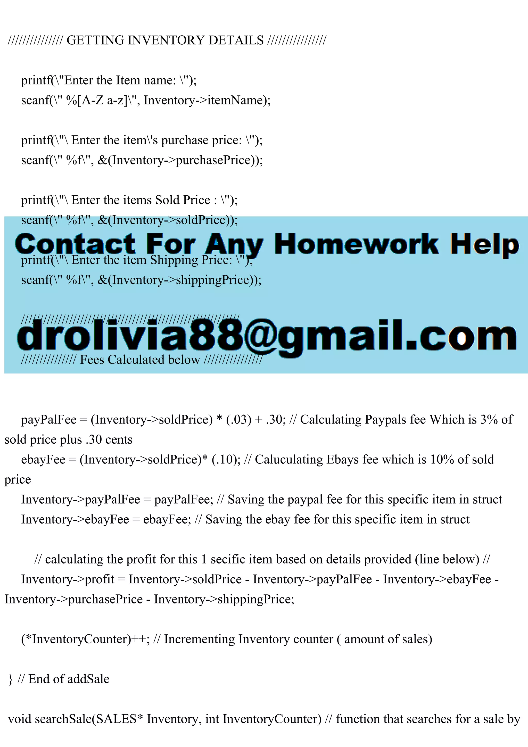 /////////////// GETTING INVENTORY DETAILS //////////////// printf("Enter the Item name: "); scanf(" %[A-Z a-z]", Inventory->itemName); printf(" Enter the item's purchase price: "); scanf(" %f", &(Inventory->purchasePrice)); printf(" Enter the items Sold Price : "); scanf(" %f", &(Inventory->soldPrice)); printf(" Enter the item Shipping Price: "); scanf(" %f", &(Inventory->shippingPrice)); /////////////////////////////////////////////////////////// /////////////// Fees Calculated below //////////////// payPalFee = (Inventory->soldPrice) * (.03) + .30; // Calculating Paypals fee Which is 3% of sold price plus .30 cents ebayFee = (Inventory->soldPrice)* (.10); // Caluculating Ebays fee which is 10% of sold price Inventory->payPalFee = payPalFee; // Saving the paypal fee for this specific item in struct Inventory->ebayFee = ebayFee; // Saving the ebay fee for this specific item in struct // calculating the profit for this 1 secific item based on details provided (line below) // Inventory->profit = Inventory->soldPrice - Inventory->payPalFee - Inventory->ebayFee - Inventory->purchasePrice - Inventory->shippingPrice; (*InventoryCounter)++; // Incrementing Inventory counter ( amount of sales) } // End of addSale void searchSale(SALES* Inventory, int InventoryCounter) // function that searches for a sale by 