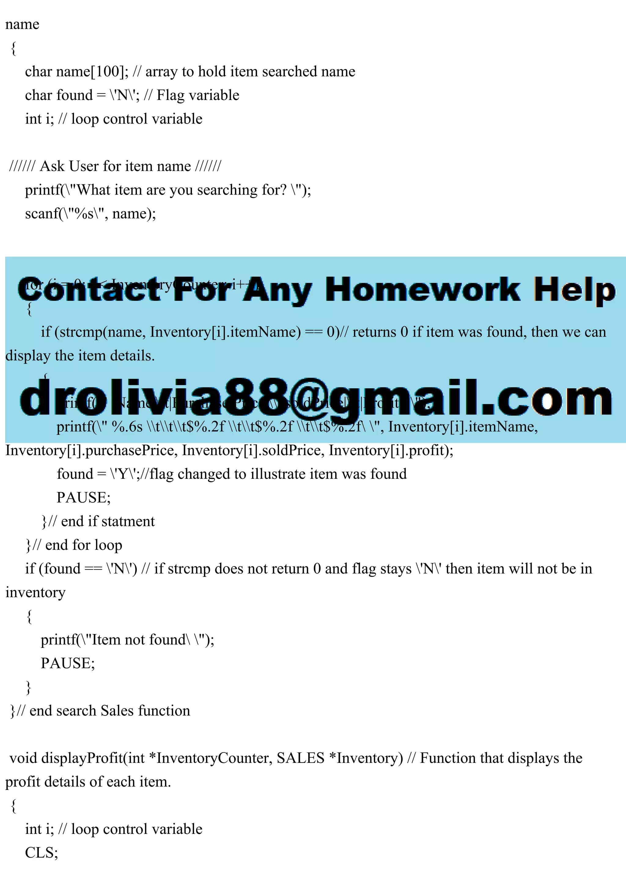 name { char name[100]; // array to hold item searched name char found = 'N'; // Flag variable int i; // loop control variable ////// Ask User for item name ////// printf("What item are you searching for? "); scanf("%s", name); for (i = 0; i < InventoryCounter; i++) { if (strcmp(name, Inventory[i].itemName) == 0)// returns 0 if item was found, then we can display the item details. { printf(" |Name|t|Purchase Price|t|soldPrice|t|Profit| "); printf(" %.6s ttt$%.2f tt$%.2f tt$%.2f ", Inventory[i].itemName, Inventory[i].purchasePrice, Inventory[i].soldPrice, Inventory[i].profit); found = 'Y';//flag changed to illustrate item was found PAUSE; }// end if statment }// end for loop if (found == 'N') // if strcmp does not return 0 and flag stays 'N' then item will not be in inventory { printf("Item not found "); PAUSE; } }// end search Sales function void displayProfit(int *InventoryCounter, SALES *Inventory) // Function that displays the profit details of each item. { int i; // loop control variable CLS; 
