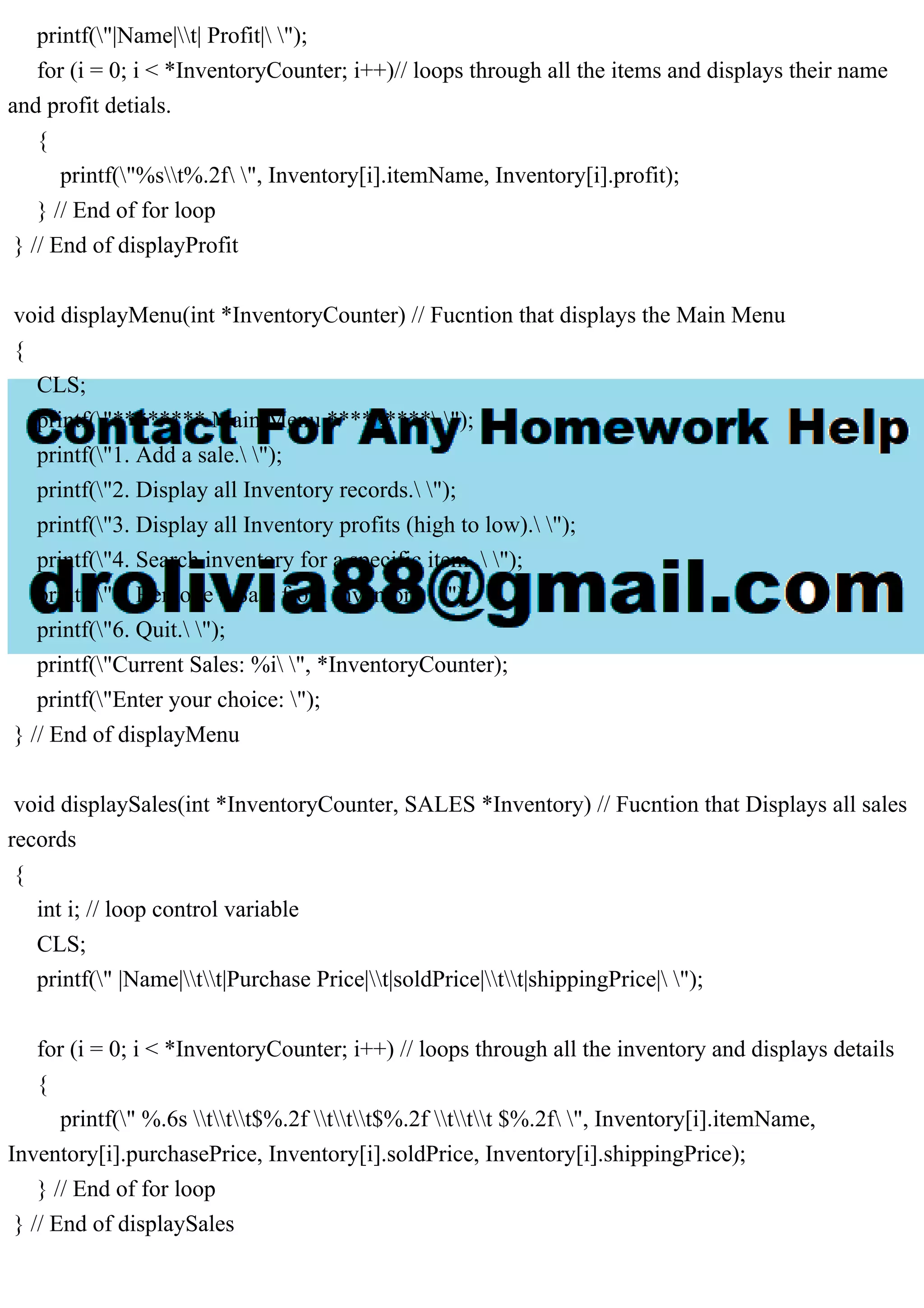 printf("|Name|t| Profit| "); for (i = 0; i < *InventoryCounter; i++)// loops through all the items and displays their name and profit detials. { printf("%st%.2f ", Inventory[i].itemName, Inventory[i].profit); } // End of for loop } // End of displayProfit void displayMenu(int *InventoryCounter) // Fucntion that displays the Main Menu { CLS; printf("******** Main Menu ********* "); printf("1. Add a sale. "); printf("2. Display all Inventory records. "); printf("3. Display all Inventory profits (high to low). "); printf("4. Search inventory for a specific item . "); printf("5. Remove a Sale from Inventory "); printf("6. Quit. "); printf("Current Sales: %i ", *InventoryCounter); printf("Enter your choice: "); } // End of displayMenu void displaySales(int *InventoryCounter, SALES *Inventory) // Fucntion that Displays all sales records { int i; // loop control variable CLS; printf(" |Name|tt|Purchase Price|t|soldPrice|tt|shippingPrice| "); for (i = 0; i < *InventoryCounter; i++) // loops through all the inventory and displays details { printf(" %.6s ttt$%.2f ttt$%.2f ttt $%.2f ", Inventory[i].itemName, Inventory[i].purchasePrice, Inventory[i].soldPrice, Inventory[i].shippingPrice); } // End of for loop } // End of displaySales 