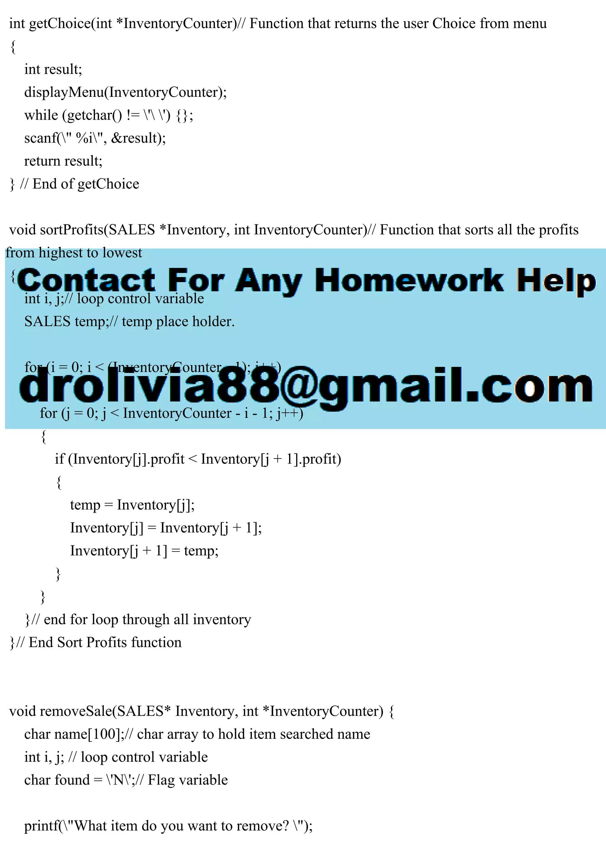 int getChoice(int *InventoryCounter)// Function that returns the user Choice from menu { int result; displayMenu(InventoryCounter); while (getchar() != ' ') {}; scanf(" %i", &result); return result; } // End of getChoice void sortProfits(SALES *Inventory, int InventoryCounter)// Function that sorts all the profits from highest to lowest { int i, j;// loop control variable SALES temp;// temp place holder. for (i = 0; i < (InventoryCounter - 1); i++) { for (j = 0; j < InventoryCounter - i - 1; j++) { if (Inventory[j].profit < Inventory[j + 1].profit) { temp = Inventory[j]; Inventory[j] = Inventory[j + 1]; Inventory[j + 1] = temp; } } }// end for loop through all inventory }// End Sort Profits function void removeSale(SALES* Inventory, int *InventoryCounter) { char name[100];// char array to hold item searched name int i, j; // loop control variable char found = 'N';// Flag variable printf("What item do you want to remove? "); 